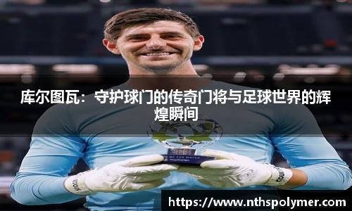 库尔图瓦：守护球门的传奇门将与足球世界的辉煌瞬间