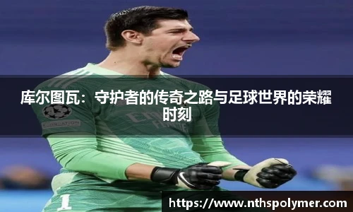 库尔图瓦：守护者的传奇之路与足球世界的荣耀时刻