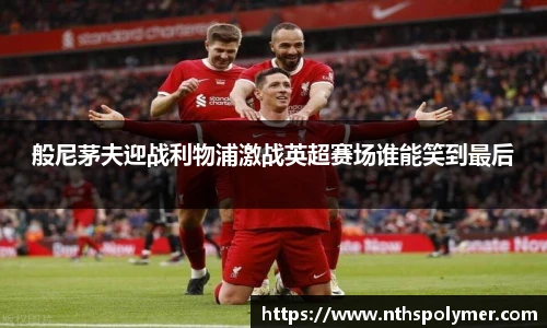 般尼茅夫迎战利物浦激战英超赛场谁能笑到最后