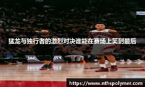 猛龙与独行者的激烈对决谁能在赛场上笑到最后