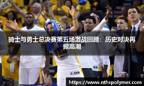 骑士与勇士总决赛第五场激战回顾：历史对决再掀高潮